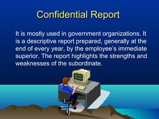 Confidential ReportConfidential Report
It is mostly used in government organizations. It
is a descriptive report prepared, generally at the
end of every year, by the employee’s immediate
superior. The report highlights the strengths and
weaknesses of the subordinate.
 