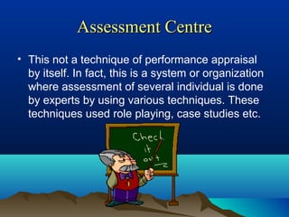 Assessment CentreAssessment Centre
• This not a technique of performance appraisal
by itself. In fact, this is a system or organization
where assessment of several individual is done
by experts by using various techniques. These
techniques used role playing, case studies etc.
 