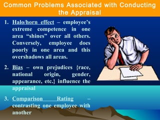 1. Halo/horn effect – employee’s
extreme competence in one
area “shines” over all others.
Conversely, employee does
poorly in one area and this
overshadows all areas.
2. Bias – own prejudices {race,
national origin, gender,
appearance, etc.} influence the
appraisal
3. Comparison Rating –
contrasting one employee with
another
Common Problems Associated with Conducting
the Appraisal
 