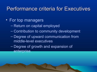 Performance criteria for ExecutivesPerformance criteria for Executives
• For top managers
– Return on capital employed
– Contribution to community development
– Degree of upward communication from
middle-level executives
– Degree of growth and expansion of
enterprise.
 