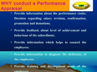 • Provide information about the performance ranks.
Decision regarding salary revision, confirmation,
promotion and demotions.
• Provide feedback about level of achievement and
behaviour of the subordinate.
• Provide information which helps to counsel the
employees.
• Provide information to diagnose the deficiency of
the employees.
• Provide training and development needs of the
WHY conduct a Performance
Appraisal
 