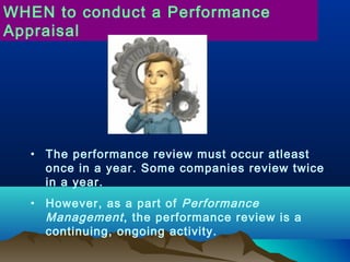 • The performance review must occur atleast
once in a year. Some companies review twice
in a year.
• However, as a part of Performance
Management, the performance review is a
continuing, ongoing activity.
WHEN to conduct a Performance
Appraisal
 