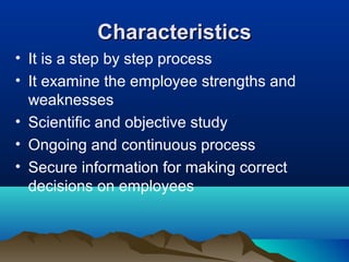 CharacteristicsCharacteristics
• It is a step by step process
• It examine the employee strengths and
weaknesses
• Scientific and objective study
• Ongoing and continuous process
• Secure information for making correct
decisions on employees
 