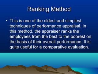 Ranking MethodRanking Method
• This is one of the oldest and simplest
techniques of performance appraisal. In
this method, the appraiser ranks the
employees from the best to the poorest on
the basis of their overall performance. It is
quite useful for a comparative evaluation.
 