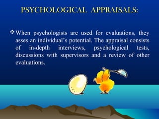 PSYCHOLOGICAL APPRAISALS:PSYCHOLOGICAL APPRAISALS:
When psychologists are used for evaluations, they
asses an individual’s potential. The appraisal consists
of in-depth interviews, psychological tests,
discussions with supervisors and a review of other
evaluations.
 
