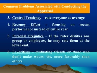 3. Central Tendency – rate everyone as average
4. Recency Effect – focusing on recent
performance instead of entire year
5. Personal Prejudice – If the rater dislikes one
group or employees, he may rate them at the
lower end.
6. Favoritism – evaluating friends or those who
don’t make waves, etc. more favorably than
others
Common Problems Associated with Conducting the
Appraisal
 