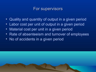 For supervisorsFor supervisors
• Quality and quantity of output in a given period
• Labor cost per unit of output in a given period
• Material cost per unit in a given period
• Rate of absenteeism and turnover of employees
• No of accidents in a given period
 