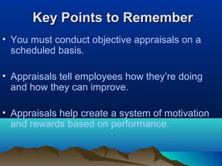 Key Points to RememberKey Points to Remember
• You must conduct objective appraisals on a
scheduled basis.
• Appraisals tell employees how they’re doing
and how they can improve.
• Appraisals help create a system of motivation
and rewards based on performance.
 