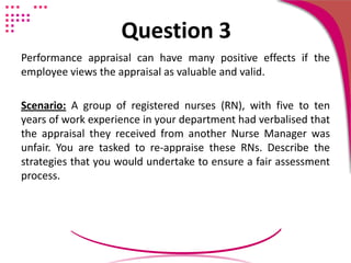 Question 3
Performance appraisal can have many positive effects if the
employee views the appraisal as valuable and valid.
Scenario: A group of registered nurses (RN), with five to ten
years of work experience in your department had verbalised that
the appraisal they received from another Nurse Manager was
unfair. You are tasked to re-appraise these RNs. Describe the
strategies that you would undertake to ensure a fair assessment
process.
 