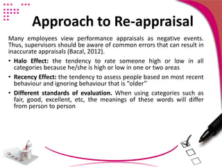 Approach to Re-appraisal
Many employees view performance appraisals as negative events.
Thus, supervisors should be aware of common errors that can result in
inaccurate appraisals (Bacal, 2012).
• Halo Effect: the tendency to rate someone high or low in all
categories because he/she is high or low in one or two areas
• Recency Effect: the tendency to assess people based on most recent
behaviour and ignoring behaviour that is “older”
• Different standards of evaluation. When using categories such as
fair, good, excellent, etc, the meanings of these words will differ
from person to person
 