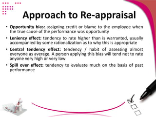 Approach to Re-appraisal
• Opportunity bias: assigning credit or blame to the employee when
the true cause of the performance was opportunity
• Leniency effect: tendency to rate higher than is warranted, usually
accompanied by some rationalization as to why this is appropriate
• Central tendency effect: tendency / habit of assessing almost
everyone as average. A person applying this bias will tend not to rate
anyone very high or very low
• Spill over effect: tendency to evaluate much on the basis of past
performance
 