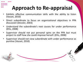 Approach to Re-appraisal
• Exhibits effective communication skills with the ability to listen
(Vasset, 2010)
• Direct subordinate to focus on organizational objectives in PPA
discussion (Dessler, 2003)
• Understand the subordinate‘s root causes for under performance
(Ellis, 2008)
• Supervisor should not put personal spins on the PPA but must
project to staff how she could improve herself. (Ellis, 2008)
• Supervisor should not view subordinate with under performance as
punitive (Vasset, 2010)
 