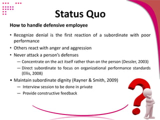 Status Quo
How to handle defensive employee
• Recognize denial is the first reaction of a subordinate with poor
performance
• Others react with anger and aggression
• Never attack a person’s defenses
― Concentrate on the act itself rather than on the person (Dessler, 2003)
― Direct subordinate to focus on organizational performance standards
(Ellis, 2008)
• Maintain subordinate dignity (Rayner & Smith, 2009)
― Interview session to be done in private
― Provide constructive feedback
 