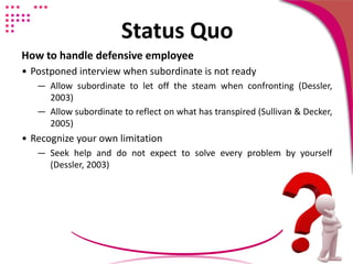Status Quo
How to handle defensive employee
• Postponed interview when subordinate is not ready
― Allow subordinate to let off the steam when confronting (Dessler,
2003)
― Allow subordinate to reflect on what has transpired (Sullivan & Decker,
2005)
• Recognize your own limitation
― Seek help and do not expect to solve every problem by yourself
(Dessler, 2003)
 
