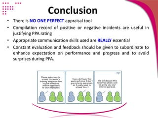 Conclusion
• There is NO ONE PERFECT appraisal tool
• Compilation record of positive or negative incidents are useful in
justifying PPA rating
• Appropriate communication skills used are REALLY essential
• Constant evaluation and feedback should be given to subordinate to
enhance expectation on performance and progress and to avoid
surprises during PPA.
 