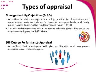 Types of appraisal
Management By Objectives (MBO)
• A method in which managers or employers set a list of objectives and
make assessments on their performance on a regular basis, and finally
make rewards based on the results achieved (Nandy, 2011)
• This method mostly cares about the results achieved (goals) but not to the
way how employees can fulfill them.
360 Degree Performance Appraisal
• A method that employees will give confidential and anonymous
assessments on their colleagues.
 