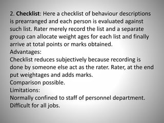 2. Checklist: Here a checklist of behaviour descriptions
is prearranged and each person is evaluated against
such list. Rater merely record the list and a separate
group can allocate weight ages for each list and finally
arrive at total points or marks obtained.
Advantages:
Checklist reduces subjectively because recording is
done by someone else act as the rater. Rater, at the end
put weightages and adds marks.
Comparison possible.
Limitations:
Normally confined to staff of personnel department.
Difficult for all jobs.

 