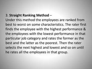 3. Straight Ranking Method –
Under this method the employees are ranked from
best to worst on some characteristics. The rater first
finds the employee with the highest performance &
the employees with the lowest performance in that
particular job category and rates the former as the
best and the latter as the poorest. Then the rater
selects the next highest and lowest and so on until
he rates all the employees in that group.

 