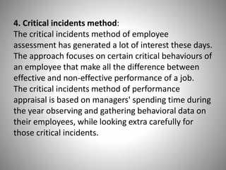 4. Critical incidents method:
The critical incidents method of employee
assessment has generated a lot of interest these days.
The approach focuses on certain critical behaviours of
an employee that make all the difference between
effective and non-effective performance of a job.
The critical incidents method of performance
appraisal is based on managers' spending time during
the year observing and gathering behavioral data on
their employees, while looking extra carefully for
those critical incidents.

 
