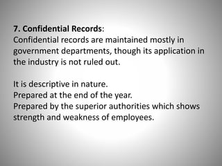 7. Confidential Records:
Confidential records are maintained mostly in
government departments, though its application in
the industry is not ruled out.
It is descriptive in nature.
Prepared at the end of the year.
Prepared by the superior authorities which shows
strength and weakness of employees.

 