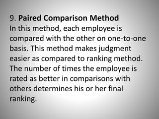 9. Paired Comparison Method
In this method, each employee is
compared with the other on one-to-one
basis. This method makes judgment
easier as compared to ranking method.
The number of times the employee is
rated as better in comparisons with
others determines his or her final
ranking.

 