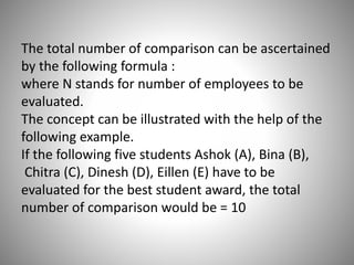 The total number of comparison can be ascertained
by the following formula :
where N stands for number of employees to be
evaluated.
The concept can be illustrated with the help of the
following example.
If the following five students Ashok (A), Bina (B),
Chitra (C), Dinesh (D), Eillen (E) have to be
evaluated for the best student award, the total
number of comparison would be = 10

 