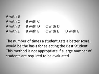 A with B
A with C
A with D
A with E

B with C
B with D
B with E

C with D
C with E

D with E

The number of times a student gets a better score,
would be the basis for selecting the Best Student.
This method is not appropriate if a large number of
students are required to be evaluated.

 