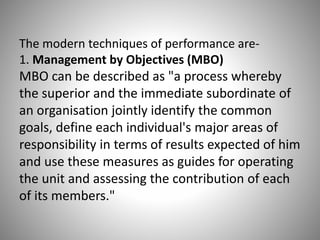 The modern techniques of performance are1. Management by Objectives (MBO)

MBO can be described as "a process whereby
the superior and the immediate subordinate of
an organisation jointly identify the common
goals, define each individual's major areas of
responsibility in terms of results expected of him
and use these measures as guides for operating
the unit and assessing the contribution of each
of its members."

 