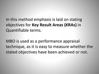 In this method emphasis is laid on stating
objectives for Key Result Areas (KRAs) in
Quantifiable terms.
MBO is used as a performance appraisal
technique, as it is easy to measure whether the
stated objectives have been achieved or not.

 