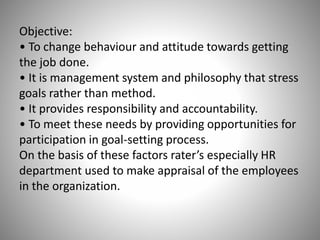 Objective:
• To change behaviour and attitude towards getting
the job done.
• It is management system and philosophy that stress
goals rather than method.
• It provides responsibility and accountability.
• To meet these needs by providing opportunities for
participation in goal-setting process.
On the basis of these factors rater’s especially HR
department used to make appraisal of the employees
in the organization.

 