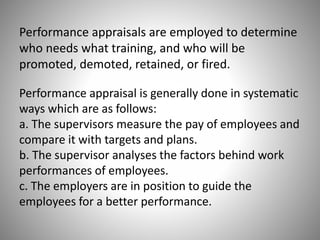 Performance appraisals are employed to determine
who needs what training, and who will be
promoted, demoted, retained, or fired.
Performance appraisal is generally done in systematic
ways which are as follows:
a. The supervisors measure the pay of employees and
compare it with targets and plans.
b. The supervisor analyses the factors behind work
performances of employees.
c. The employers are in position to guide the
employees for a better performance.

 