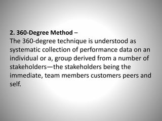 2. 360-Degree Method –

The 360-degree technique is understood as
systematic collection of performance data on an
individual or a, group derived from a number of
stakeholders—the stakeholders being the
immediate, team members customers peers and
self.

 