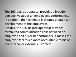 The 360-degree appraisal provides a broader
perspective about an employee’s performance.
In addition, the technique facilitates greater selfdevelopment of the employees.
Besides, the 360-degree appraisal provides
formalized communication links between an
employee and his or her customers. It makes the
employee feel much more accountable to his or
her internal or external customers.

 