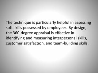 The technique is particularly helpful in assessing
soft skills possessed by employees. By design,
the 360-degree appraisal is effective in
identifying and measuring interpersonal skills,
customer satisfaction, and team-building skills.

 