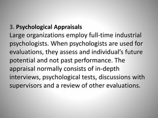3. Psychological Appraisals

Large organizations employ full-time industrial
psychologists. When psychologists are used for
evaluations, they assess and individual’s future
potential and not past performance. The
appraisal normally consists of in-depth
interviews, psychological tests, discussions with
supervisors and a review of other evaluations.

 