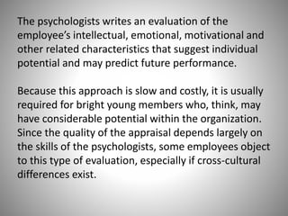The psychologists writes an evaluation of the
employee’s intellectual, emotional, motivational and
other related characteristics that suggest individual
potential and may predict future performance.

Because this approach is slow and costly, it is usually
required for bright young members who, think, may
have considerable potential within the organization.
Since the quality of the appraisal depends largely on
the skills of the psychologists, some employees object
to this type of evaluation, especially if cross-cultural
differences exist.

 