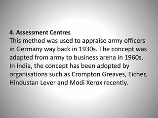 4. Assessment Centres

This method was used to appraise army officers
in Germany way back in 1930s. The concept was
adapted from army to business arena in 1960s.
In India, the concept has been adopted by
organisations such as Crompton Greaves, Eicher,
Hindustan Lever and Modi Xerox recently.

 