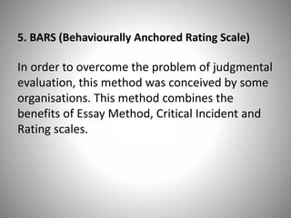 5. BARS (Behaviourally Anchored Rating Scale)

In order to overcome the problem of judgmental
evaluation, this method was conceived by some
organisations. This method combines the
benefits of Essay Method, Critical Incident and
Rating scales.

 