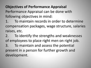 Objectives of Performance Appraisal
Performance Appraisal can be done with
following objectives in mind:
1. To maintain records in order to determine
compensation packages, wage structure, salaries
raises, etc.
2. To identify the strengths and weaknesses
of employees to place right men on right job.
3. To maintain and assess the potential
present in a person for further growth and
development.

 