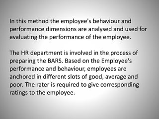 In this method the employee's behaviour and
performance dimensions are analysed and used for
evaluating the performance of the employee.
The HR department is involved in the process of
preparing the BARS. Based on the Employee's
performance and behaviour, employees are
anchored in different slots of good, average and
poor. The rater is required to give corresponding
ratings to the employee.

 