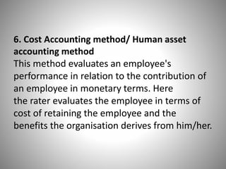 6. Cost Accounting method/ Human asset
accounting method
This method evaluates an employee's
performance in relation to the contribution of
an employee in monetary terms. Here
the rater evaluates the employee in terms of
cost of retaining the employee and the
benefits the organisation derives from him/her.

 