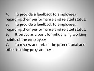 4. To provide a feedback to employees
regarding their performance and related status.
5. To provide a feedback to employees
regarding their performance and related status.
6. It serves as a basis for influencing working
habits of the employees.
7. To review and retain the promotional and
other training programmes.

 