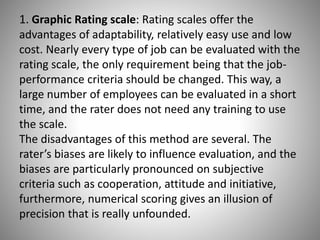 1. Graphic Rating scale: Rating scales offer the
advantages of adaptability, relatively easy use and low
cost. Nearly every type of job can be evaluated with the
rating scale, the only requirement being that the jobperformance criteria should be changed. This way, a
large number of employees can be evaluated in a short
time, and the rater does not need any training to use
the scale.
The disadvantages of this method are several. The
rater’s biases are likely to influence evaluation, and the
biases are particularly pronounced on subjective
criteria such as cooperation, attitude and initiative,
furthermore, numerical scoring gives an illusion of
precision that is really unfounded.

 