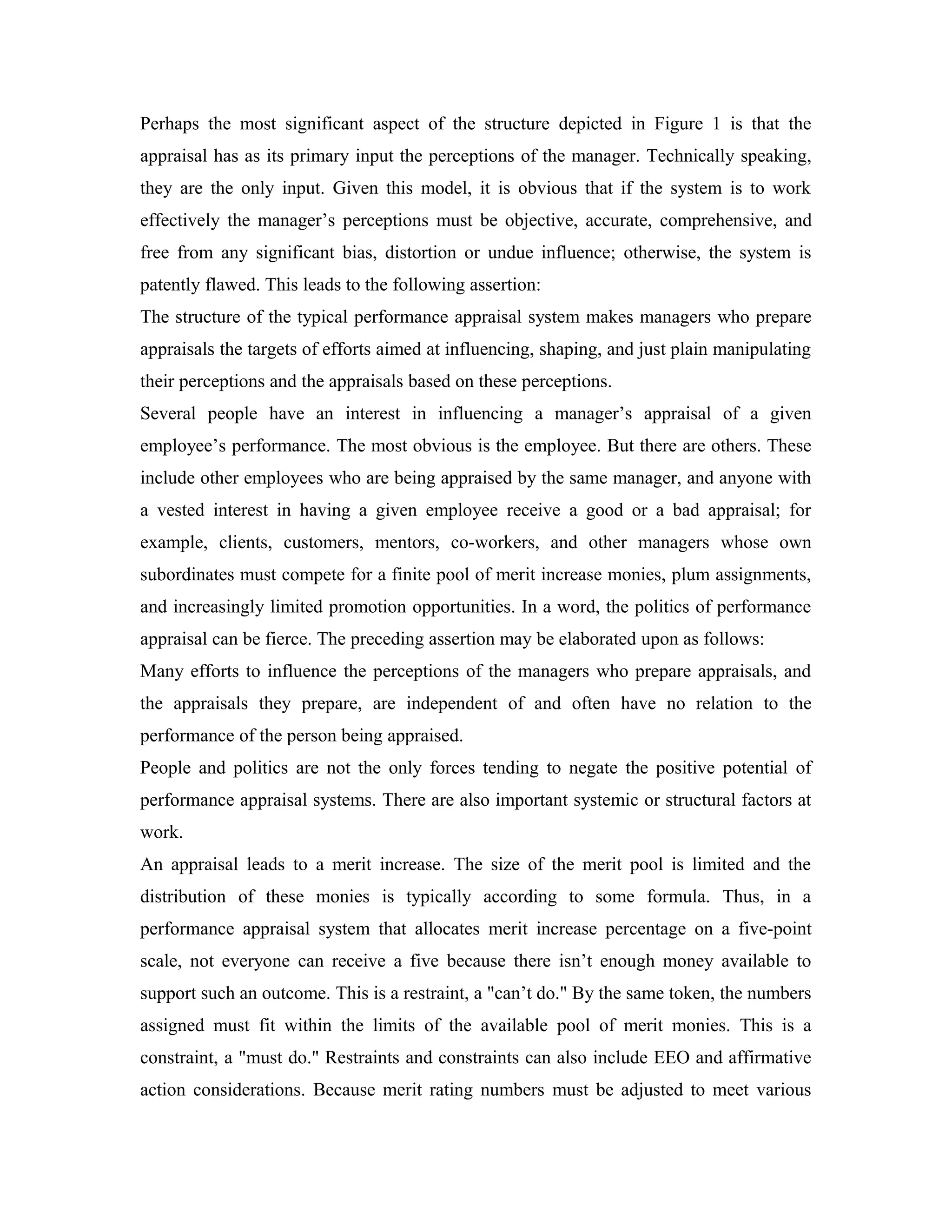 Perhaps the most significant aspect of the structure depicted in Figure 1 is that the
appraisal has as its primary input the perceptions of the manager. Technically speaking,
they are the only input. Given this model, it is obvious that if the system is to work
effectively the manager’s perceptions must be objective, accurate, comprehensive, and
free from any significant bias, distortion or undue influence; otherwise, the system is
patently flawed. This leads to the following assertion:
The structure of the typical performance appraisal system makes managers who prepare
appraisals the targets of efforts aimed at influencing, shaping, and just plain manipulating
their perceptions and the appraisals based on these perceptions.
Several people have an interest in influencing a manager’s appraisal of a given
employee’s performance. The most obvious is the employee. But there are others. These
include other employees who are being appraised by the same manager, and anyone with
a vested interest in having a given employee receive a good or a bad appraisal; for
example, clients, customers, mentors, co-workers, and other managers whose own
subordinates must compete for a finite pool of merit increase monies, plum assignments,
and increasingly limited promotion opportunities. In a word, the politics of performance
appraisal can be fierce. The preceding assertion may be elaborated upon as follows:
Many efforts to influence the perceptions of the managers who prepare appraisals, and
the appraisals they prepare, are independent of and often have no relation to the
performance of the person being appraised.
People and politics are not the only forces tending to negate the positive potential of
performance appraisal systems. There are also important systemic or structural factors at
work.
An appraisal leads to a merit increase. The size of the merit pool is limited and the
distribution of these monies is typically according to some formula. Thus, in a
performance appraisal system that allocates merit increase percentage on a five-point
scale, not everyone can receive a five because there isn’t enough money available to
support such an outcome. This is a restraint, a "can’t do." By the same token, the numbers
assigned must fit within the limits of the available pool of merit monies. This is a
constraint, a "must do." Restraints and constraints can also include EEO and affirmative
action considerations. Because merit rating numbers must be adjusted to meet various
 