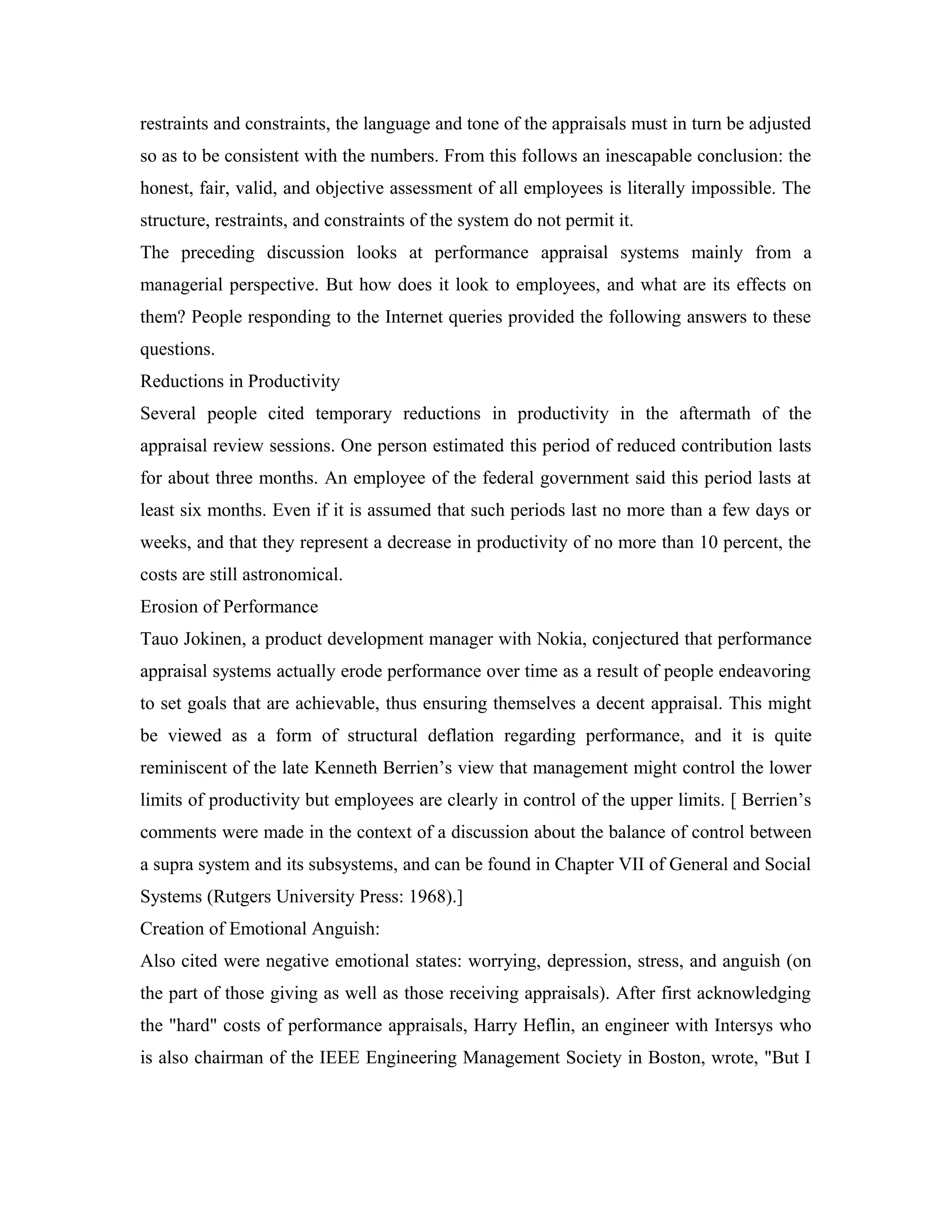 restraints and constraints, the language and tone of the appraisals must in turn be adjusted
so as to be consistent with the numbers. From this follows an inescapable conclusion: the
honest, fair, valid, and objective assessment of all employees is literally impossible. The
structure, restraints, and constraints of the system do not permit it.
The preceding discussion looks at performance appraisal systems mainly from a
managerial perspective. But how does it look to employees, and what are its effects on
them? People responding to the Internet queries provided the following answers to these
questions.
Reductions in Productivity
Several people cited temporary reductions in productivity in the aftermath of the
appraisal review sessions. One person estimated this period of reduced contribution lasts
for about three months. An employee of the federal government said this period lasts at
least six months. Even if it is assumed that such periods last no more than a few days or
weeks, and that they represent a decrease in productivity of no more than 10 percent, the
costs are still astronomical.
Erosion of Performance
Tauo Jokinen, a product development manager with Nokia, conjectured that performance
appraisal systems actually erode performance over time as a result of people endeavoring
to set goals that are achievable, thus ensuring themselves a decent appraisal. This might
be viewed as a form of structural deflation regarding performance, and it is quite
reminiscent of the late Kenneth Berrien’s view that management might control the lower
limits of productivity but employees are clearly in control of the upper limits. [ Berrien’s
comments were made in the context of a discussion about the balance of control between
a supra system and its subsystems, and can be found in Chapter VII of General and Social
Systems (Rutgers University Press: 1968).]
Creation of Emotional Anguish:
Also cited were negative emotional states: worrying, depression, stress, and anguish (on
the part of those giving as well as those receiving appraisals). After first acknowledging
the "hard" costs of performance appraisals, Harry Heflin, an engineer with Intersys who
is also chairman of the IEEE Engineering Management Society in Boston, wrote, "But I
 