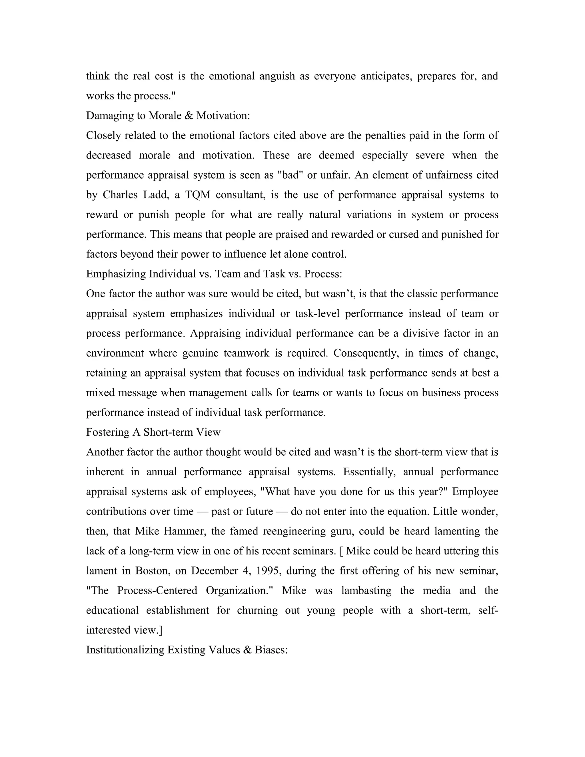 think the real cost is the emotional anguish as everyone anticipates, prepares for, and
works the process."
Damaging to Morale & Motivation:
Closely related to the emotional factors cited above are the penalties paid in the form of
decreased morale and motivation. These are deemed especially severe when the
performance appraisal system is seen as "bad" or unfair. An element of unfairness cited
by Charles Ladd, a TQM consultant, is the use of performance appraisal systems to
reward or punish people for what are really natural variations in system or process
performance. This means that people are praised and rewarded or cursed and punished for
factors beyond their power to influence let alone control.
Emphasizing Individual vs. Team and Task vs. Process:
One factor the author was sure would be cited, but wasn’t, is that the classic performance
appraisal system emphasizes individual or task-level performance instead of team or
process performance. Appraising individual performance can be a divisive factor in an
environment where genuine teamwork is required. Consequently, in times of change,
retaining an appraisal system that focuses on individual task performance sends at best a
mixed message when management calls for teams or wants to focus on business process
performance instead of individual task performance.
Fostering A Short-term View
Another factor the author thought would be cited and wasn’t is the short-term view that is
inherent in annual performance appraisal systems. Essentially, annual performance
appraisal systems ask of employees, "What have you done for us this year?" Employee
contributions over time — past or future — do not enter into the equation. Little wonder,
then, that Mike Hammer, the famed reengineering guru, could be heard lamenting the
lack of a long-term view in one of his recent seminars. [ Mike could be heard uttering this
lament in Boston, on December 4, 1995, during the first offering of his new seminar,
"The Process-Centered Organization." Mike was lambasting the media and the
educational establishment for churning out young people with a short-term, self-
interested view.]
Institutionalizing Existing Values & Biases:
 