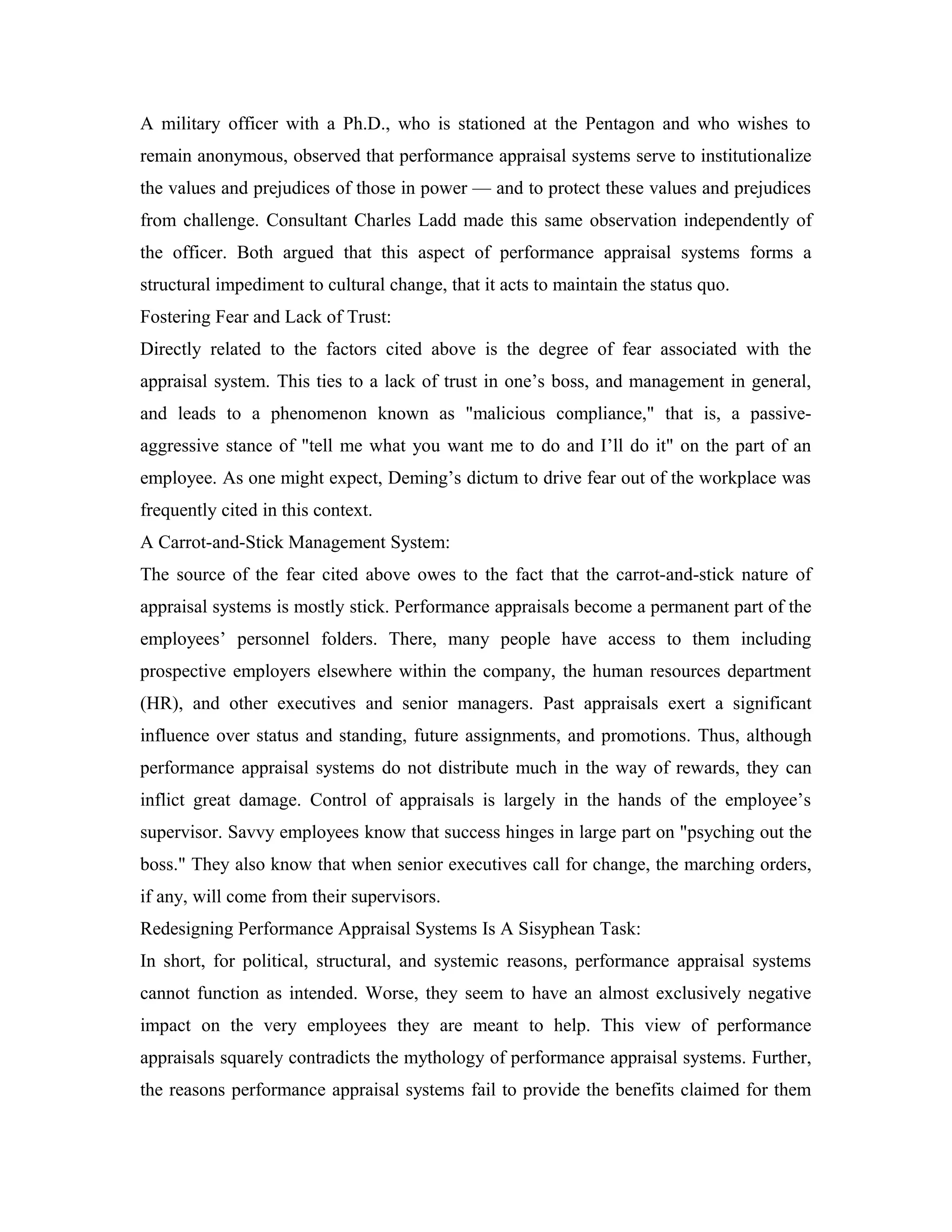 A military officer with a Ph.D., who is stationed at the Pentagon and who wishes to
remain anonymous, observed that performance appraisal systems serve to institutionalize
the values and prejudices of those in power — and to protect these values and prejudices
from challenge. Consultant Charles Ladd made this same observation independently of
the officer. Both argued that this aspect of performance appraisal systems forms a
structural impediment to cultural change, that it acts to maintain the status quo.
Fostering Fear and Lack of Trust:
Directly related to the factors cited above is the degree of fear associated with the
appraisal system. This ties to a lack of trust in one’s boss, and management in general,
and leads to a phenomenon known as "malicious compliance," that is, a passive-
aggressive stance of "tell me what you want me to do and I’ll do it" on the part of an
employee. As one might expect, Deming’s dictum to drive fear out of the workplace was
frequently cited in this context.
A Carrot-and-Stick Management System:
The source of the fear cited above owes to the fact that the carrot-and-stick nature of
appraisal systems is mostly stick. Performance appraisals become a permanent part of the
employees’ personnel folders. There, many people have access to them including
prospective employers elsewhere within the company, the human resources department
(HR), and other executives and senior managers. Past appraisals exert a significant
influence over status and standing, future assignments, and promotions. Thus, although
performance appraisal systems do not distribute much in the way of rewards, they can
inflict great damage. Control of appraisals is largely in the hands of the employee’s
supervisor. Savvy employees know that success hinges in large part on "psyching out the
boss." They also know that when senior executives call for change, the marching orders,
if any, will come from their supervisors.
Redesigning Performance Appraisal Systems Is A Sisyphean Task:
In short, for political, structural, and systemic reasons, performance appraisal systems
cannot function as intended. Worse, they seem to have an almost exclusively negative
impact on the very employees they are meant to help. This view of performance
appraisals squarely contradicts the mythology of performance appraisal systems. Further,
the reasons performance appraisal systems fail to provide the benefits claimed for them
 