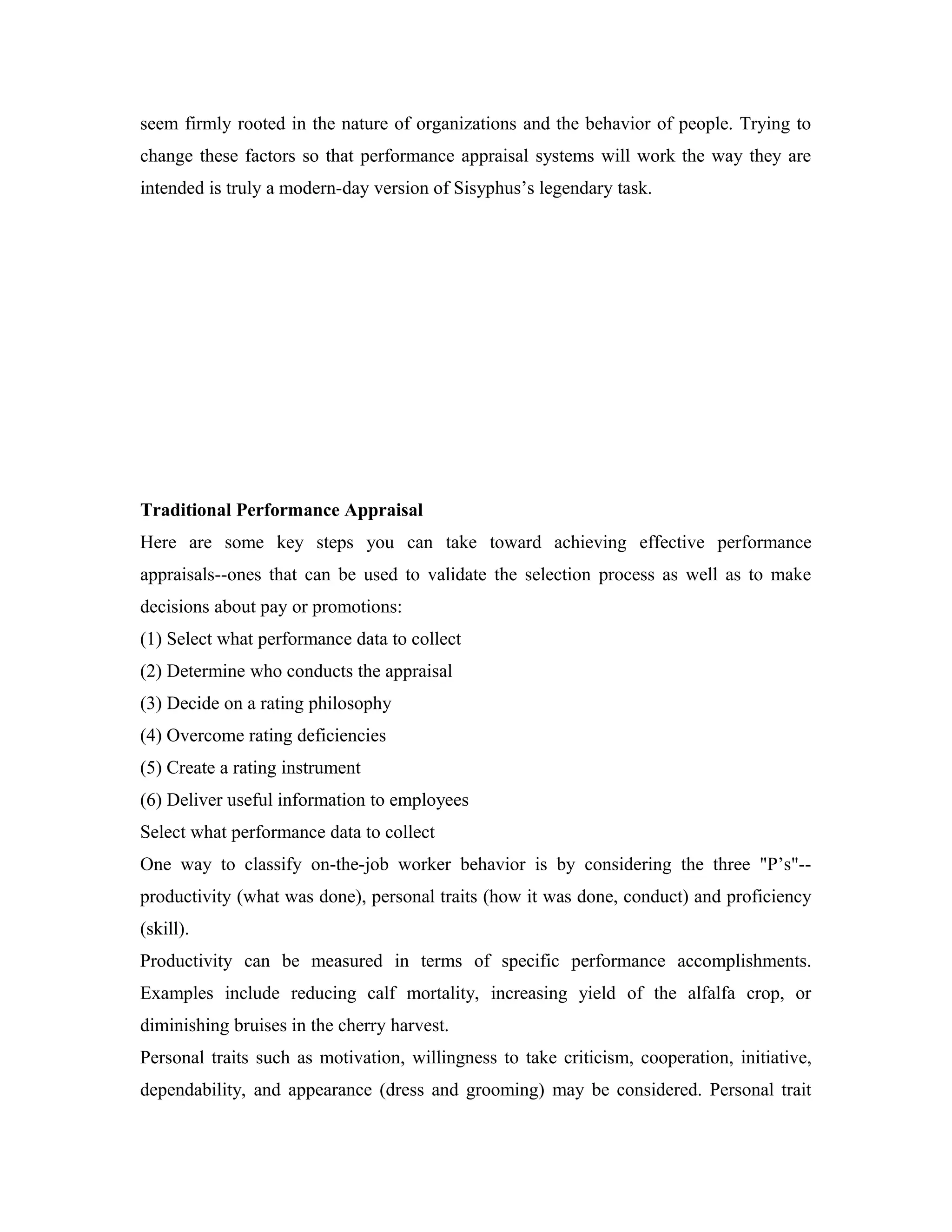 seem firmly rooted in the nature of organizations and the behavior of people. Trying to
change these factors so that performance appraisal systems will work the way they are
intended is truly a modern-day version of Sisyphus’s legendary task.
Traditional Performance Appraisal
Here are some key steps you can take toward achieving effective performance
appraisals--ones that can be used to validate the selection process as well as to make
decisions about pay or promotions:
(1) Select what performance data to collect
(2) Determine who conducts the appraisal
(3) Decide on a rating philosophy
(4) Overcome rating deficiencies
(5) Create a rating instrument
(6) Deliver useful information to employees
Select what performance data to collect
One way to classify on-the-job worker behavior is by considering the three "P’s"--
productivity (what was done), personal traits (how it was done, conduct) and proficiency
(skill).
Productivity can be measured in terms of specific performance accomplishments.
Examples include reducing calf mortality, increasing yield of the alfalfa crop, or
diminishing bruises in the cherry harvest.
Personal traits such as motivation, willingness to take criticism, cooperation, initiative,
dependability, and appearance (dress and grooming) may be considered. Personal trait
 