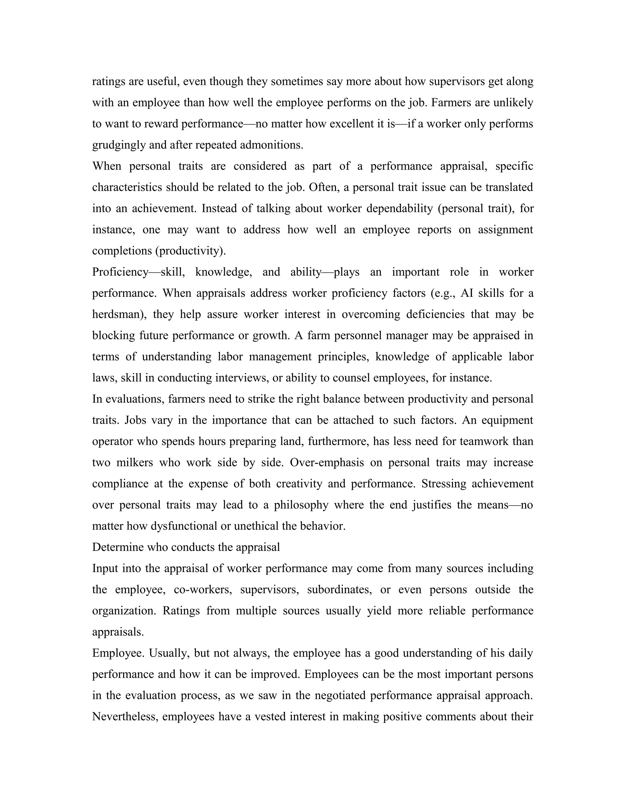 ratings are useful, even though they sometimes say more about how supervisors get along
with an employee than how well the employee performs on the job. Farmers are unlikely
to want to reward performance—no matter how excellent it is—if a worker only performs
grudgingly and after repeated admonitions.
When personal traits are considered as part of a performance appraisal, specific
characteristics should be related to the job. Often, a personal trait issue can be translated
into an achievement. Instead of talking about worker dependability (personal trait), for
instance, one may want to address how well an employee reports on assignment
completions (productivity).
Proficiency—skill, knowledge, and ability—plays an important role in worker
performance. When appraisals address worker proficiency factors (e.g., AI skills for a
herdsman), they help assure worker interest in overcoming deficiencies that may be
blocking future performance or growth. A farm personnel manager may be appraised in
terms of understanding labor management principles, knowledge of applicable labor
laws, skill in conducting interviews, or ability to counsel employees, for instance.
In evaluations, farmers need to strike the right balance between productivity and personal
traits. Jobs vary in the importance that can be attached to such factors. An equipment
operator who spends hours preparing land, furthermore, has less need for teamwork than
two milkers who work side by side. Over-emphasis on personal traits may increase
compliance at the expense of both creativity and performance. Stressing achievement
over personal traits may lead to a philosophy where the end justifies the means—no
matter how dysfunctional or unethical the behavior.
Determine who conducts the appraisal
Input into the appraisal of worker performance may come from many sources including
the employee, co-workers, supervisors, subordinates, or even persons outside the
organization. Ratings from multiple sources usually yield more reliable performance
appraisals.
Employee. Usually, but not always, the employee has a good understanding of his daily
performance and how it can be improved. Employees can be the most important persons
in the evaluation process, as we saw in the negotiated performance appraisal approach.
Nevertheless, employees have a vested interest in making positive comments about their
 