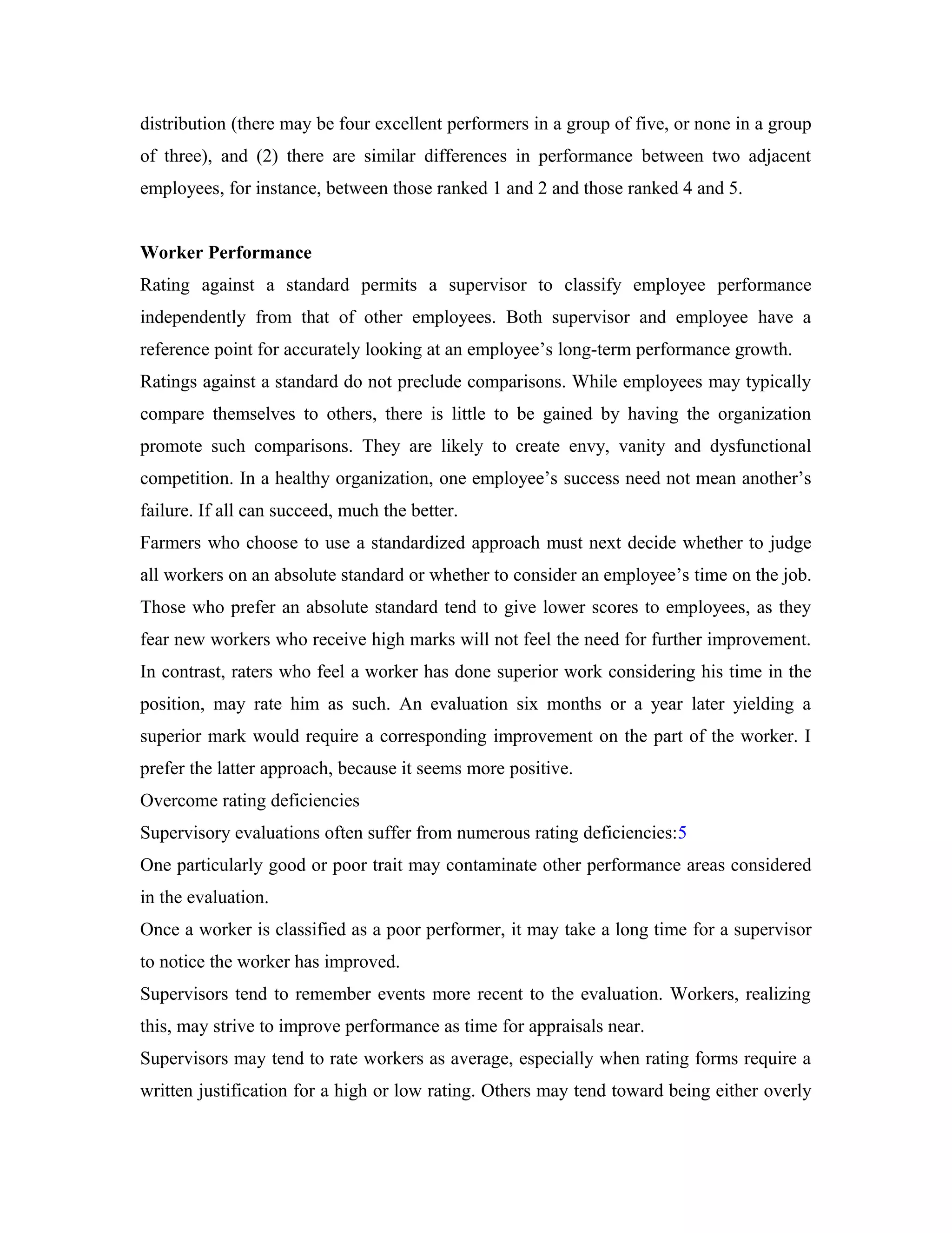 distribution (there may be four excellent performers in a group of five, or none in a group
of three), and (2) there are similar differences in performance between two adjacent
employees, for instance, between those ranked 1 and 2 and those ranked 4 and 5.
Worker Performance
Rating against a standard permits a supervisor to classify employee performance
independently from that of other employees. Both supervisor and employee have a
reference point for accurately looking at an employee’s long-term performance growth.
Ratings against a standard do not preclude comparisons. While employees may typically
compare themselves to others, there is little to be gained by having the organization
promote such comparisons. They are likely to create envy, vanity and dysfunctional
competition. In a healthy organization, one employee’s success need not mean another’s
failure. If all can succeed, much the better.
Farmers who choose to use a standardized approach must next decide whether to judge
all workers on an absolute standard or whether to consider an employee’s time on the job.
Those who prefer an absolute standard tend to give lower scores to employees, as they
fear new workers who receive high marks will not feel the need for further improvement.
In contrast, raters who feel a worker has done superior work considering his time in the
position, may rate him as such. An evaluation six months or a year later yielding a
superior mark would require a corresponding improvement on the part of the worker. I
prefer the latter approach, because it seems more positive.
Overcome rating deficiencies
Supervisory evaluations often suffer from numerous rating deficiencies:5
One particularly good or poor trait may contaminate other performance areas considered
in the evaluation.
Once a worker is classified as a poor performer, it may take a long time for a supervisor
to notice the worker has improved.
Supervisors tend to remember events more recent to the evaluation. Workers, realizing
this, may strive to improve performance as time for appraisals near.
Supervisors may tend to rate workers as average, especially when rating forms require a
written justification for a high or low rating. Others may tend toward being either overly
 